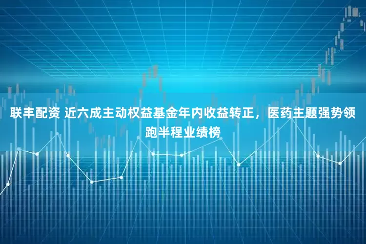 联丰配资 近六成主动权益基金年内收益转正，医药主题强势领跑半程业绩榜