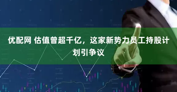 优配网 估值曾超千亿，这家新势力员工持股计划引争议