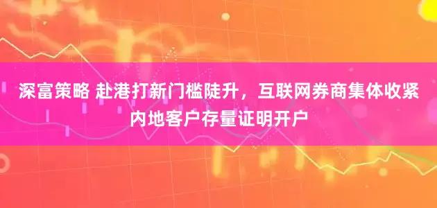 深富策略 赴港打新门槛陡升，互联网券商集体收紧内地客户存量证明开户