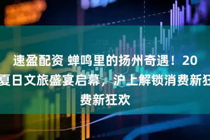 速盈配资 蝉鸣里的扬州奇遇！2025夏日文旅盛宴启幕，沪上解锁消费新狂欢