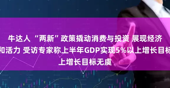 牛达人 “两新”政策撬动消费与投资 展现经济韧性和活力 受访专家称上半年GDP实现5%以上增长目标无虞