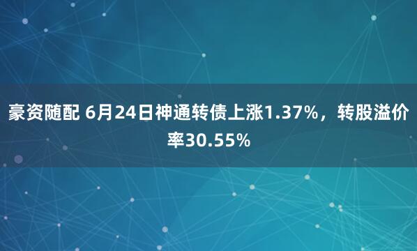 豪资随配 6月24日神通转债上涨1.37%，转股溢价率30.55%