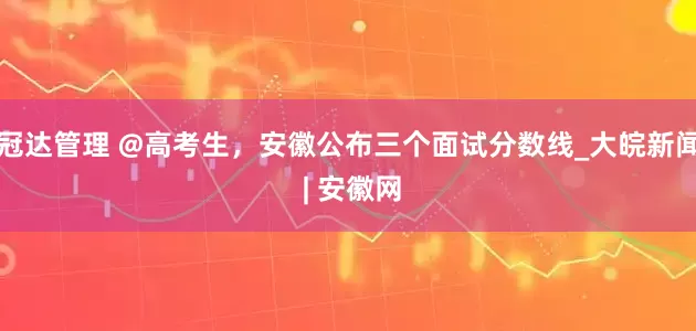 冠达管理 @高考生，安徽公布三个面试分数线_大皖新闻 | 安徽网