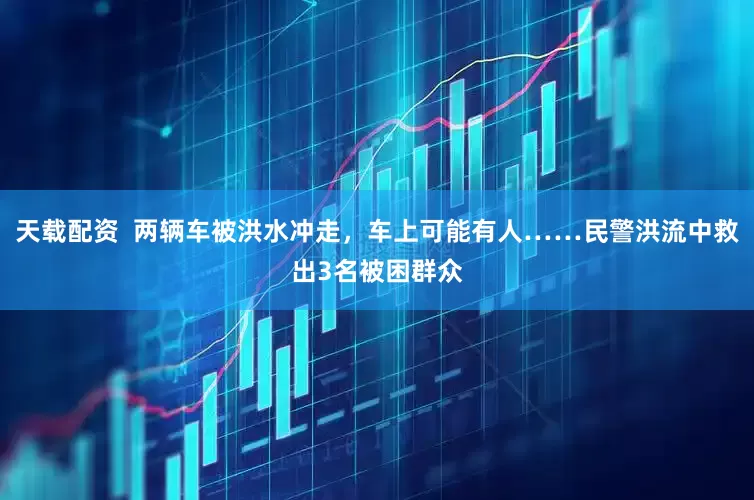 天载配资  两辆车被洪水冲走，车上可能有人……民警洪流中救出3名被困群众