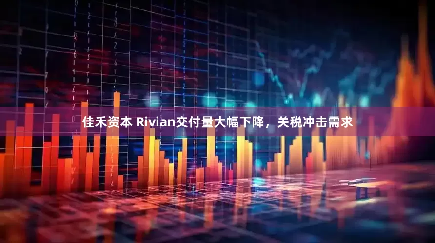佳禾资本 Rivian交付量大幅下降，关税冲击需求