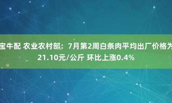宝牛配 农业农村部：7月第2周白条肉平均出厂价格为21.10元/公斤 环比上涨0.4%