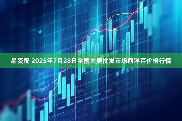 易资配 2025年7月28日全国主要批发市场西洋芹价格行情