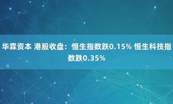 华霖资本 港股收盘：恒生指数跌0.15% 恒生科技指数跌0.35%