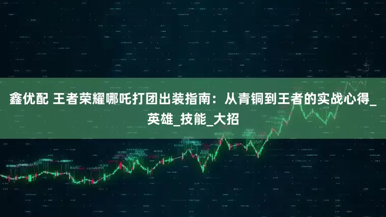 鑫优配 王者荣耀哪吒打团出装指南：从青铜到王者的实战心得_英雄_技能_大招