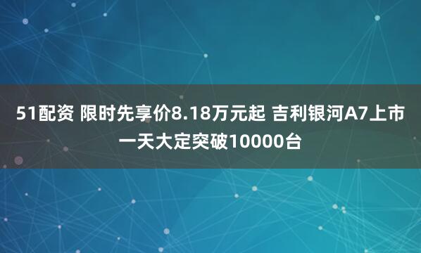 51配资 限时先享价8.18万元起 吉利银河A7上市一天大定突破10000台