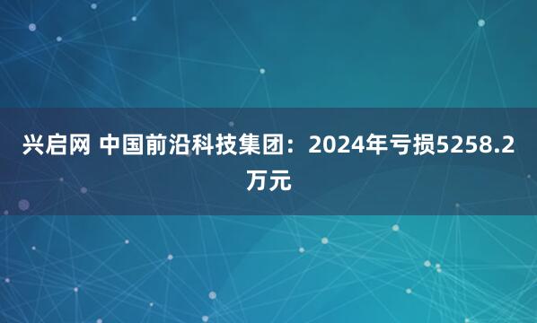 兴启网 中国前沿科技集团：2024年亏损5258.2万元