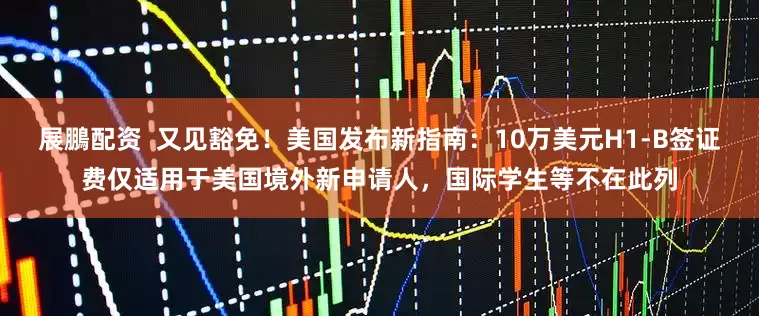 展鵬配资  又见豁免！美国发布新指南：10万美元H1-B签证费仅适用于美国境外新申请人，国际学生等不在此列