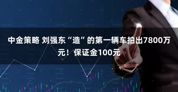 中金策略 刘强东“造”的第一辆车拍出7800万元！保证金100元