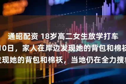 通昭配资 18岁高二女生放学打车到松花江边失联10日，家人在岸边发现她的背包和棉袄，当地仍在全力搜救
