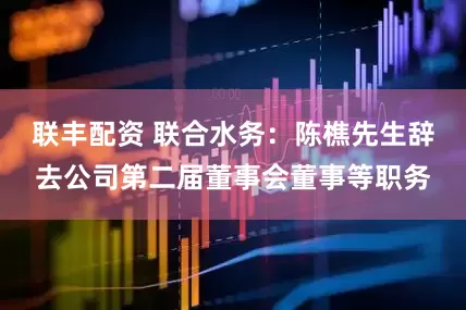 联丰配资 联合水务：陈樵先生辞去公司第二届董事会董事等职务