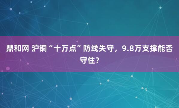 鼎和网 沪铜“十万点”防线失守，9.8万支撑能否守住？