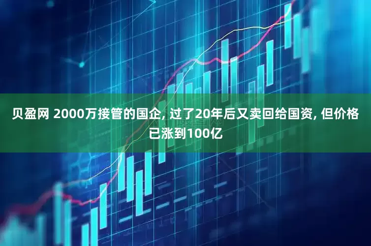 贝盈网 2000万接管的国企, 过了20年后又卖回给国资, 但价格已涨到100亿