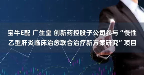 宝牛E配 广生堂 创新药控股子公司参与“慢性乙型肝炎临床治愈联合治疗新方案研究”项目