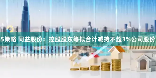 5策略 同益股份：控股股东等拟合计减持不超3%公司股份