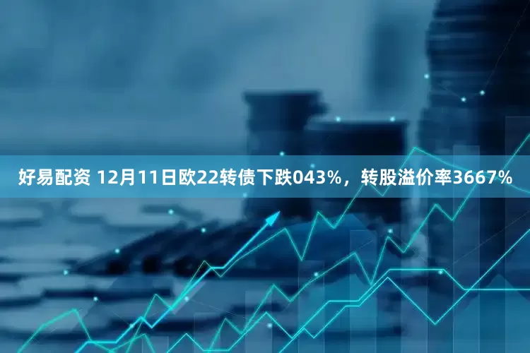 好易配资 12月11日欧22转债下跌043%，转股溢价率3667%