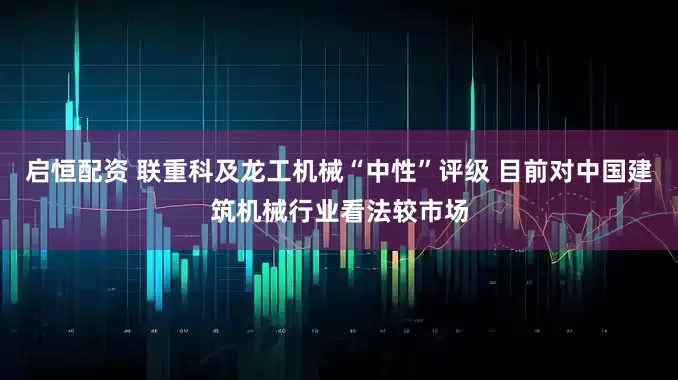 启恒配资 联重科及龙工机械“中性”评级 目前对中国建筑机械行业看法较市场