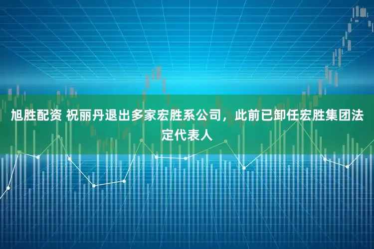 旭胜配资 祝丽丹退出多家宏胜系公司，此前已卸任宏胜集团法定代表人